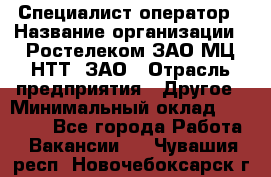 Специалист-оператор › Название организации ­ Ростелеком ЗАО МЦ НТТ, ЗАО › Отрасль предприятия ­ Другое › Минимальный оклад ­ 20 000 - Все города Работа » Вакансии   . Чувашия респ.,Новочебоксарск г.